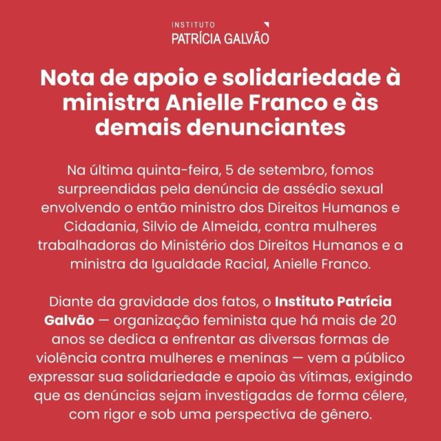 Nota de apoio e solidariedade à ministra Anielle Franco e às demais denunciantes 

Na última quinta-feira, 5 de setembro, fomos surpreendidas pela denúncia de assédio sexual envolvendo o então ministro dos Direitos Humanos e Cidadania, Silvio de Almeida, contra mulheres trabalhadoras do Ministério dos Direitos Humanos e a ministra da Igualdade Racial, Anielle Franco.

Diante da gravidade dos fatos, o Instituto Patrícia Galvão — organização feminista que há mais de 20 anos se dedica a enfrentar as diversas formas de violência contra mulheres e meninas — vem a público expressar sua solidariedade e apoio às vítimas, exigindo que as denúncias sejam investigadas de forma célere, com rigor e sob uma perspectiva de gênero.

Reconhecemos que o enfrentamento de questões tão delicadas e dolorosas pode ser um fardo solitário e desafiador, especialmente para mulheres que ocupam posições públicas de poder e carregam a representatividade de tantos grupos historicamente marginalizados em nosso país. No entanto, reforçamos a importância de romper o silêncio imposto pelo medo, pela vergonha e pela opressão. Somente por meio da denúncia e da visibilidade das situações de assédio e violência é que poderemos avançar em direção a uma democracia que respeite e valorize todas as mulheres em sua diversidade.

Leia a nota completa em agenciapatriciagalvao.org.br. 

#AnielleNãoEstáSó #PelaVidaDasMulheres #BastaDeViolência